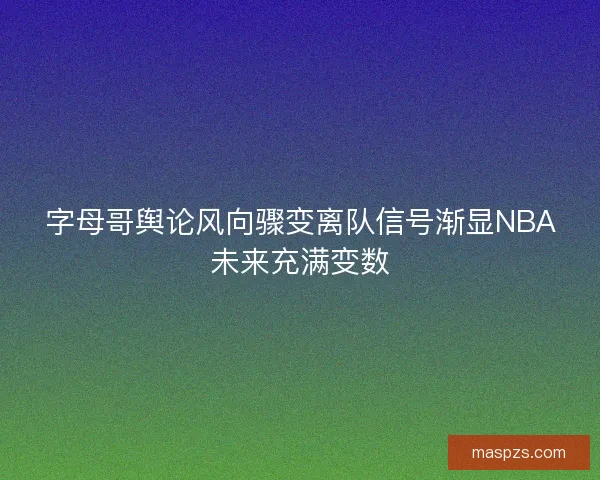 字母哥舆论风向骤变离队信号渐显NBA未来充满变数