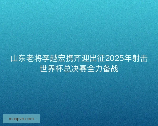 山东老将李越宏携齐迎出征2025年射击世界杯总决赛全力备战